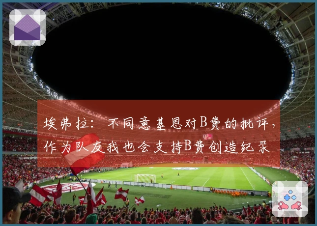 埃弗拉：不同意基恩对B费的批评，作为队友我也会支持B费创造纪录
