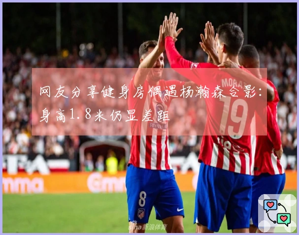 网友分享健身房偶遇杨瀚森合影：身高1.8米仍显差距